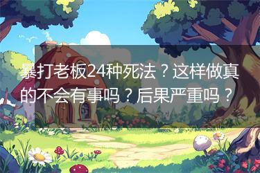 暴打老板24种死法？这样做真的不会有事吗？后果严重吗？