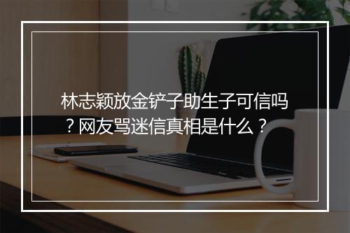 林志颖放金铲子助生子可信吗？网友骂迷信真相是什么？