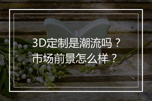 3D定制是潮流吗？市场前景怎么样？