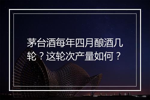 茅台酒每年四月酿酒几轮？这轮次产量如何？