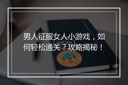 男人征服女人小游戏，如何轻松通关？攻略揭秘！