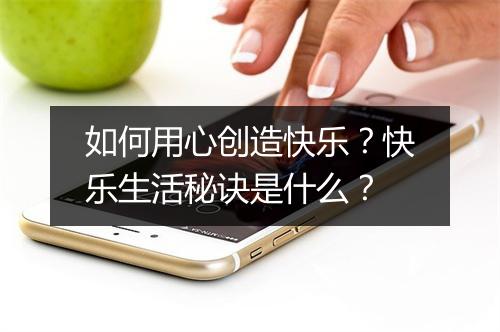 如何用心创造快乐？快乐生活秘诀是什么？