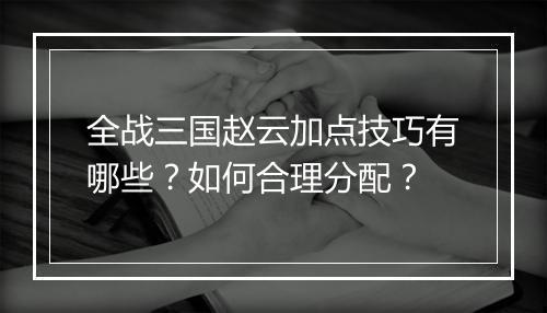 全战三国赵云加点技巧有哪些？如何合理分配？