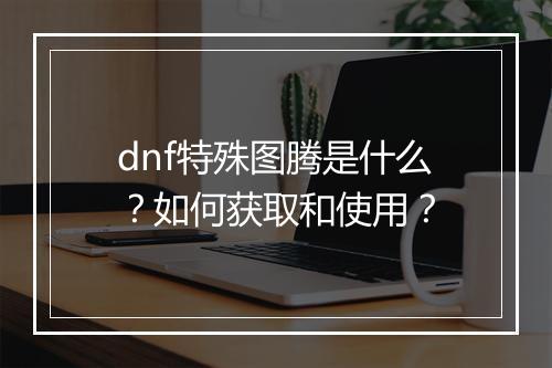 dnf特殊图腾是什么？如何获取和使用？