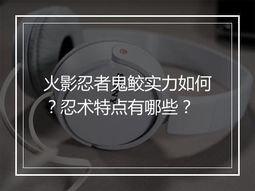 火影忍者鬼鲛实力如何？忍术特点有哪些？