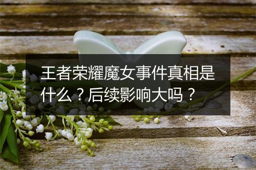王者荣耀魔女事件真相是什么？后续影响大吗？