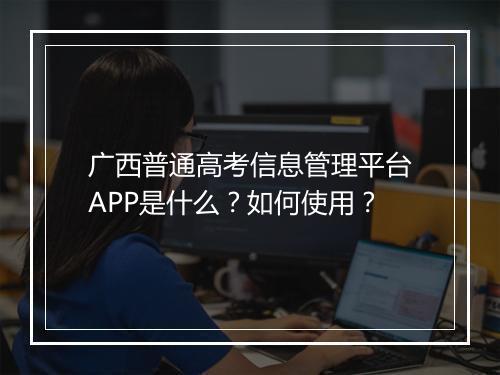 广西普通高考信息管理平台APP是什么？如何使用？