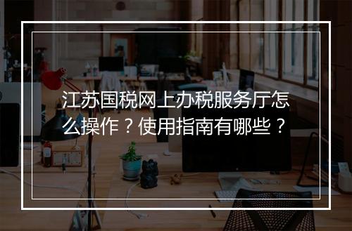 江苏国税网上办税服务厅怎么操作？使用指南有哪些？