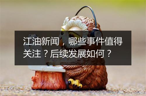 江油新闻，哪些事件值得关注？后续发展如何？