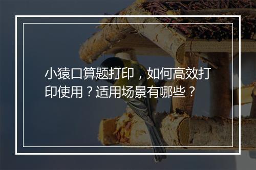 小猿口算题打印，如何高效打印使用？适用场景有哪些？