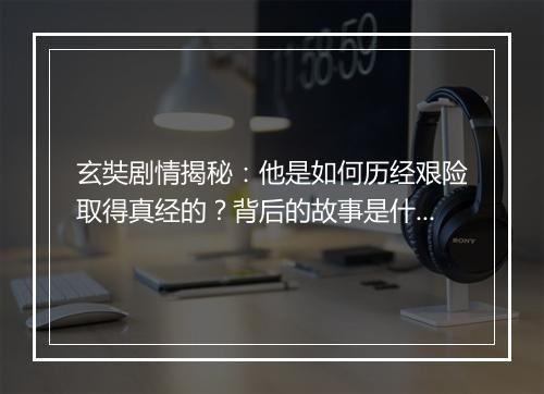 玄奘剧情揭秘：他是如何历经艰险取得真经的？背后的故事是什么？