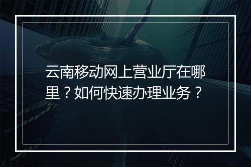 云南移动网上营业厅在哪里？如何快速办理业务？