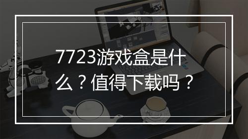 7723游戏盒是什么？值得下载吗？