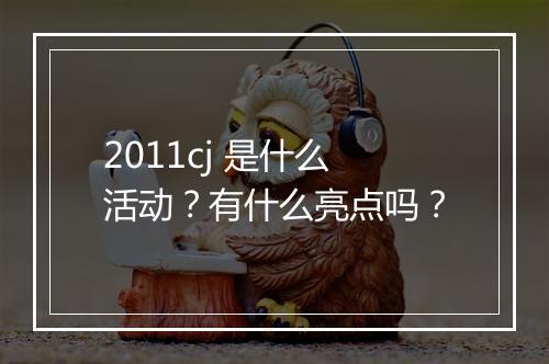 2011cj 是什么活动？有什么亮点吗？