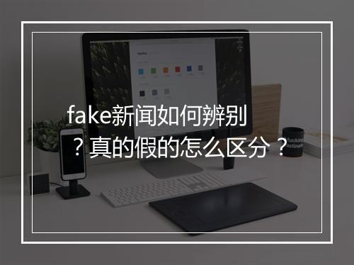 fake新闻如何辨别？真的假的怎么区分？