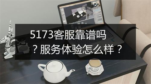 5173客服靠谱吗？服务体验怎么样？