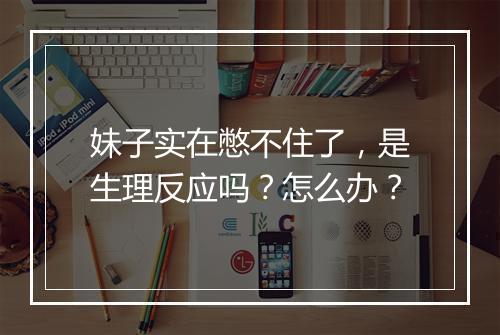 妹子实在憋不住了，是生理反应吗？怎么办？