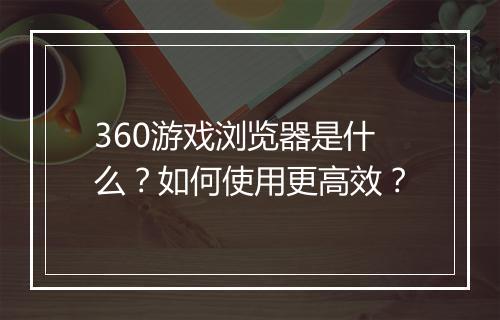 360游戏浏览器是什么？如何使用更高效？