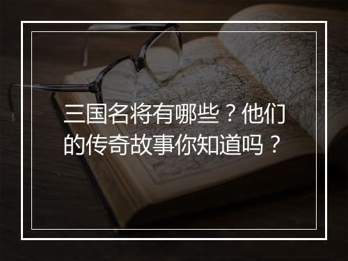 三国名将有哪些？他们的传奇故事你知道吗？