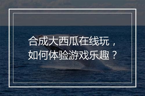 合成大西瓜在线玩，如何体验游戏乐趣？