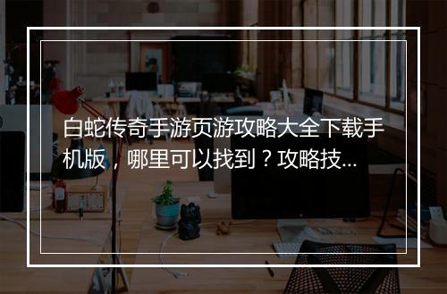 白蛇传奇手游页游攻略大全下载手机版，哪里可以找到？攻略技巧分享！