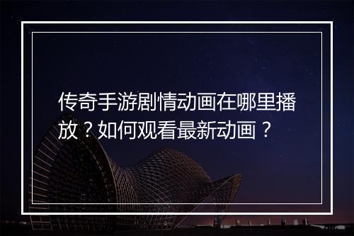 传奇手游剧情动画在哪里播放？如何观看最新动画？