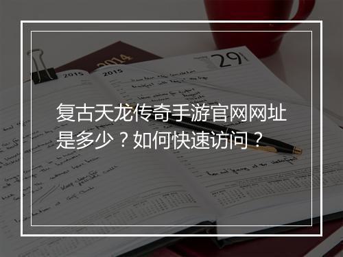 复古天龙传奇手游官网网址是多少？如何快速访问？