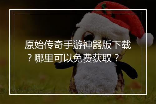 原始传奇手游神器版下载？哪里可以免费获取？