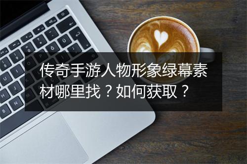 传奇手游人物形象绿幕素材哪里找？如何获取？