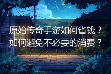 原始传奇手游如何省钱？如何避免不必要的消费？