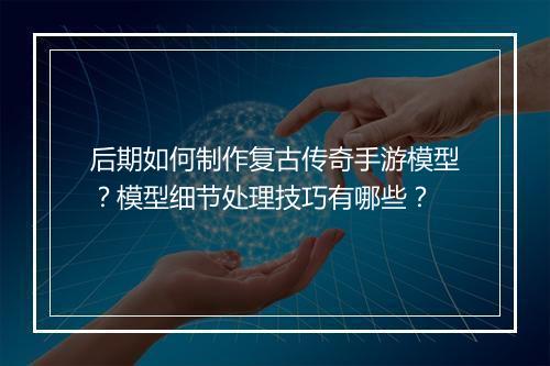 后期如何制作复古传奇手游模型？模型细节处理技巧有哪些？