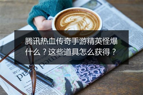腾讯热血传奇手游精英怪爆什么？这些道具怎么获得？