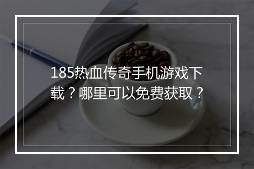 185热血传奇手机游戏下载？哪里可以免费获取？
