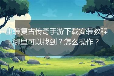 重装复古传奇手游下载安装教程，哪里可以找到？怎么操作？