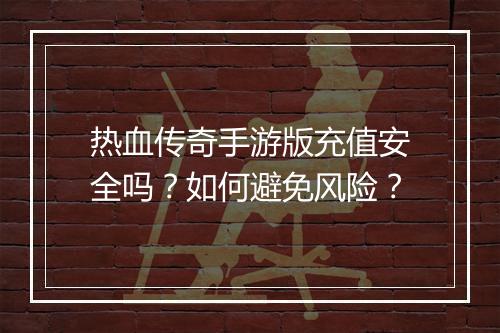 热血传奇手游版充值安全吗？如何避免风险？