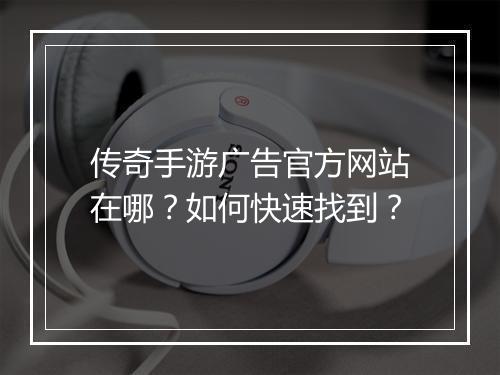 传奇手游广告官方网站在哪？如何快速找到？