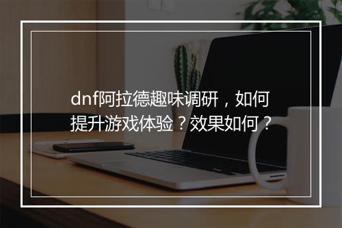 dnf阿拉德趣味调研，如何提升游戏体验？效果如何？