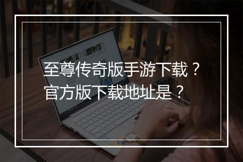 至尊传奇版手游下载？官方版下载地址是？