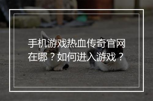 手机游戏热血传奇官网在哪？如何进入游戏？