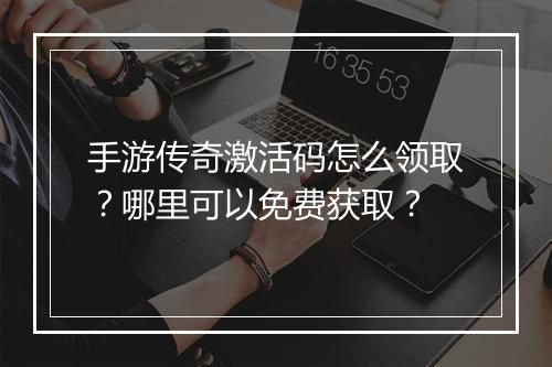 手游传奇激活码怎么领取？哪里可以免费获取？