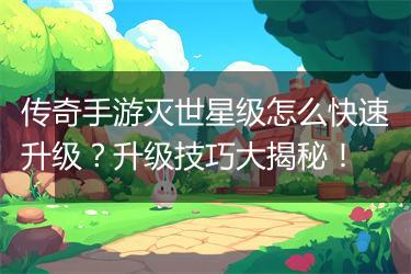 传奇手游灭世星级怎么快速升级？升级技巧大揭秘！