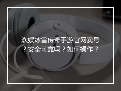 欢娱冰雪传奇手游官网卖号？安全可靠吗？如何操作？