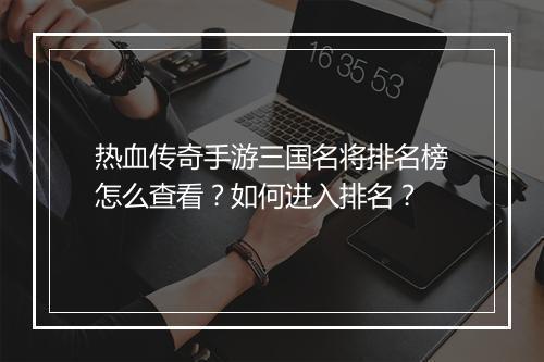 热血传奇手游三国名将排名榜怎么查看？如何进入排名？
