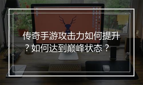 传奇手游攻击力如何提升？如何达到巅峰状态？