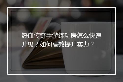 热血传奇手游练功房怎么快速升级？如何高效提升实力？