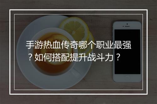 手游热血传奇哪个职业最强？如何搭配提升战斗力？