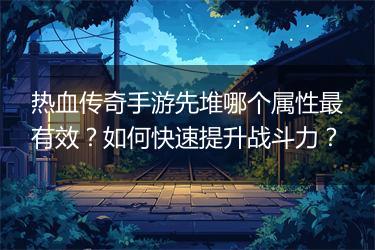 热血传奇手游先堆哪个属性最有效？如何快速提升战斗力？
