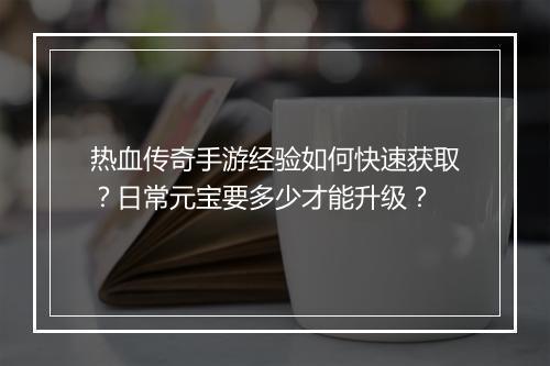 热血传奇手游经验如何快速获取？日常元宝要多少才能升级？