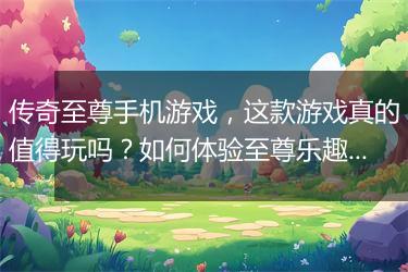 传奇至尊手机游戏，这款游戏真的值得玩吗？如何体验至尊乐趣？