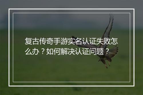 复古传奇手游实名认证失败怎么办？如何解决认证问题？
